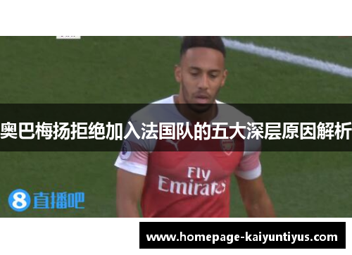 奥巴梅扬拒绝加入法国队的五大深层原因解析