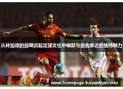 从林加德的自嘲谈起足球文化中幽默与自我表达的独特魅力 从林加德的自嘲谈起足球文化中幽默与自我表达的独特魅力