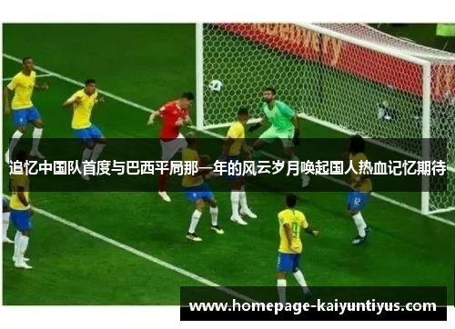 追忆中国队首度与巴西平局那一年的风云岁月唤起国人热血记忆期待