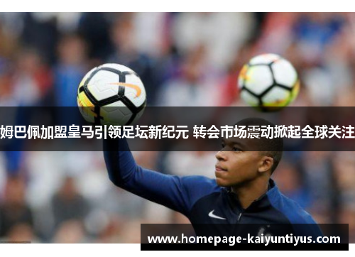 姆巴佩加盟皇马引领足坛新纪元 转会市场震动掀起全球关注