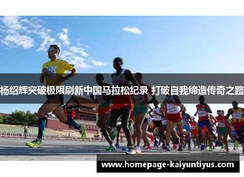 杨绍辉突破极限刷新中国马拉松纪录 打破自我缔造传奇之路