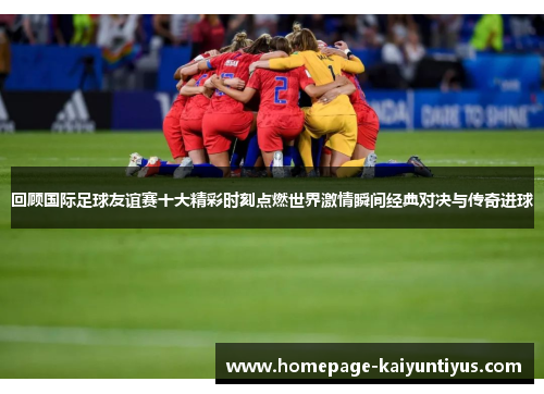 回顾国际足球友谊赛十大精彩时刻点燃世界激情瞬间经典对决与传奇进球