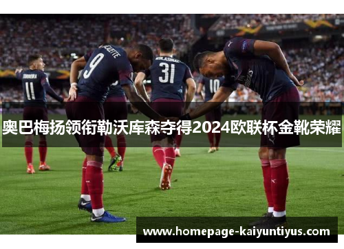 奥巴梅扬领衔勒沃库森夺得2024欧联杯金靴荣耀 奥巴梅扬领衔勒沃库森夺得2024欧联杯金靴荣耀