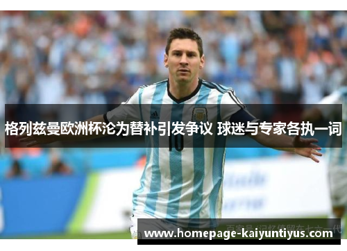 格列兹曼欧洲杯沦为替补引发争议 球迷与专家各执一词