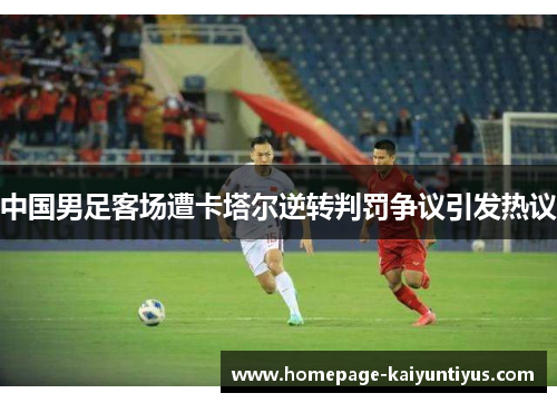 中国男足客场遭卡塔尔逆转判罚争议引发热议 中国男足客场遭卡塔尔逆转判罚争议引发热议