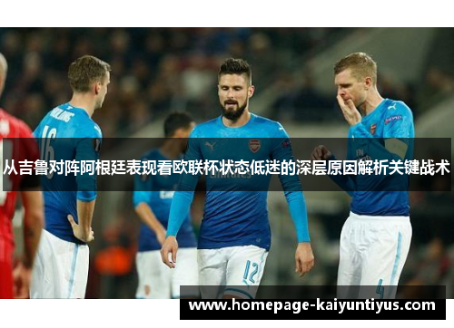 从吉鲁对阵阿根廷表现看欧联杯状态低迷的深层原因解析关键战术