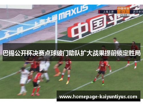 巴锡公开杯决赛点球破门助队扩大战果提前锁定胜局 巴锡公开杯决赛点球破门助队扩大战果提前锁定胜局